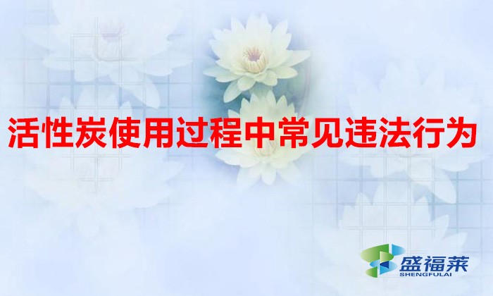 活性炭使用過程中常見違法行為，以及企業(yè)應如何規(guī)范化管理?